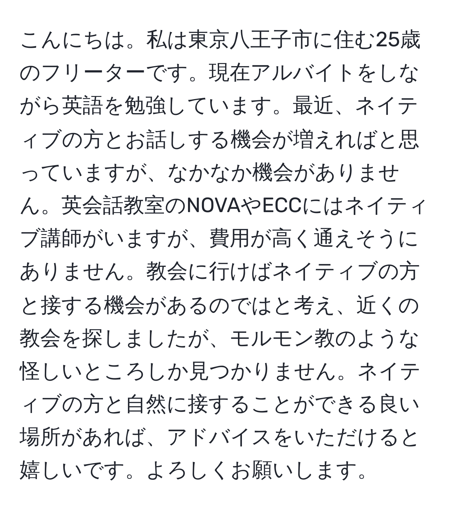 こんにちは。私は東京八王子市に住む25歳のフリーターです。現在アルバイトをしながら英語を勉強しています。最近、ネイティブの方とお話しする機会が増えればと思っていますが、なかなか機会がありません。英会話教室のNOVAやECCにはネイティブ講師がいますが、費用が高く通えそうにありません。教会に行けばネイティブの方と接する機会があるのではと考え、近くの教会を探しましたが、モルモン教のような怪しいところしか見つかりません。ネイティブの方と自然に接することができる良い場所があれば、アドバイスをいただけると嬉しいです。よろしくお願いします。