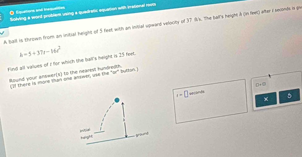 Equations and Inequalities 
Solving a word problem using a quadratic equation with Irrational roots 
A ball is thrown from an initial height of 5 feet with an initial upward velocity of 37 ft/s. The ball's height / (in feet) after / seconds is g
h=5+37t-16t^2
Find all values of 1 for which the ball's height is 25 feet. 
Round your answer(s) to the nearest hundredth. 
(If there is more than one answer, use the "or" button.)
t= □ seconds □ =□
× 5