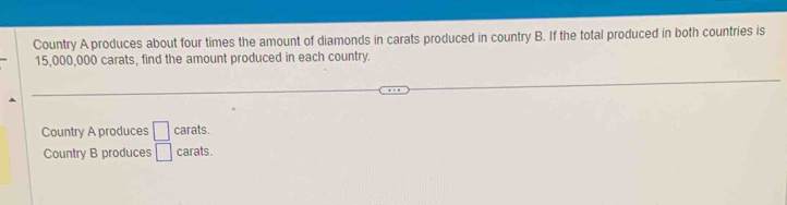 Country A produces about four times the amount of diamonds in carats produced in country B. If the total produced in both countries is
15,000,000 carats, find the amount produced in each country.
Country A produces □ carats.
Country B produces □ carats.