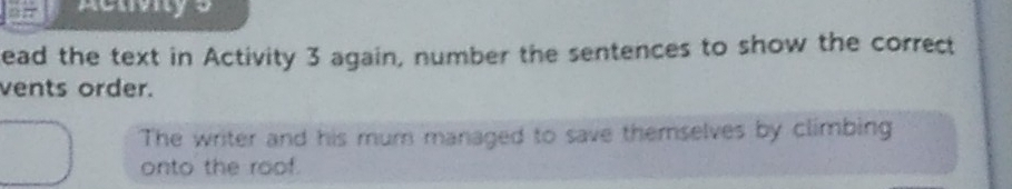 acuvy 5 
ead the text in Activity 3 again, number the sentences to show the correct 
vents order. 
The writer and his mum managed to save themselves by climbing 
onto the roof.