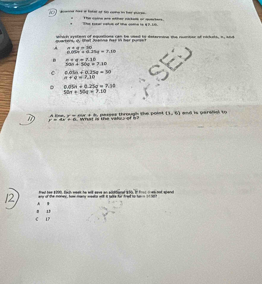 goanna has a total of 50 coins in her purse.
The coins are either nickels or quarters.
The total value of the coins is $7.10.
Which system of equations can be used to determine the number of nickels, n, and
quarters, q, that Joanna has in her purse?
A n+q=50
0.05n+0.25q=7.10
B n+q=7.10
50n+50q=7.10
C 0.05n+0.25q=50
n+q=7.10
D 0.05n+0.25q=7.10
50n+50q=7.10
A line, y=mx+b , passes through the point (1,6) and is parallel to
y=4x+6. What is the value of b?
Fred bas $200. Each week he will save an additional $50. If Frad does not spend
any of the money, how many weeks will it take for Fred to have $650?
A 9
B 13
C 17