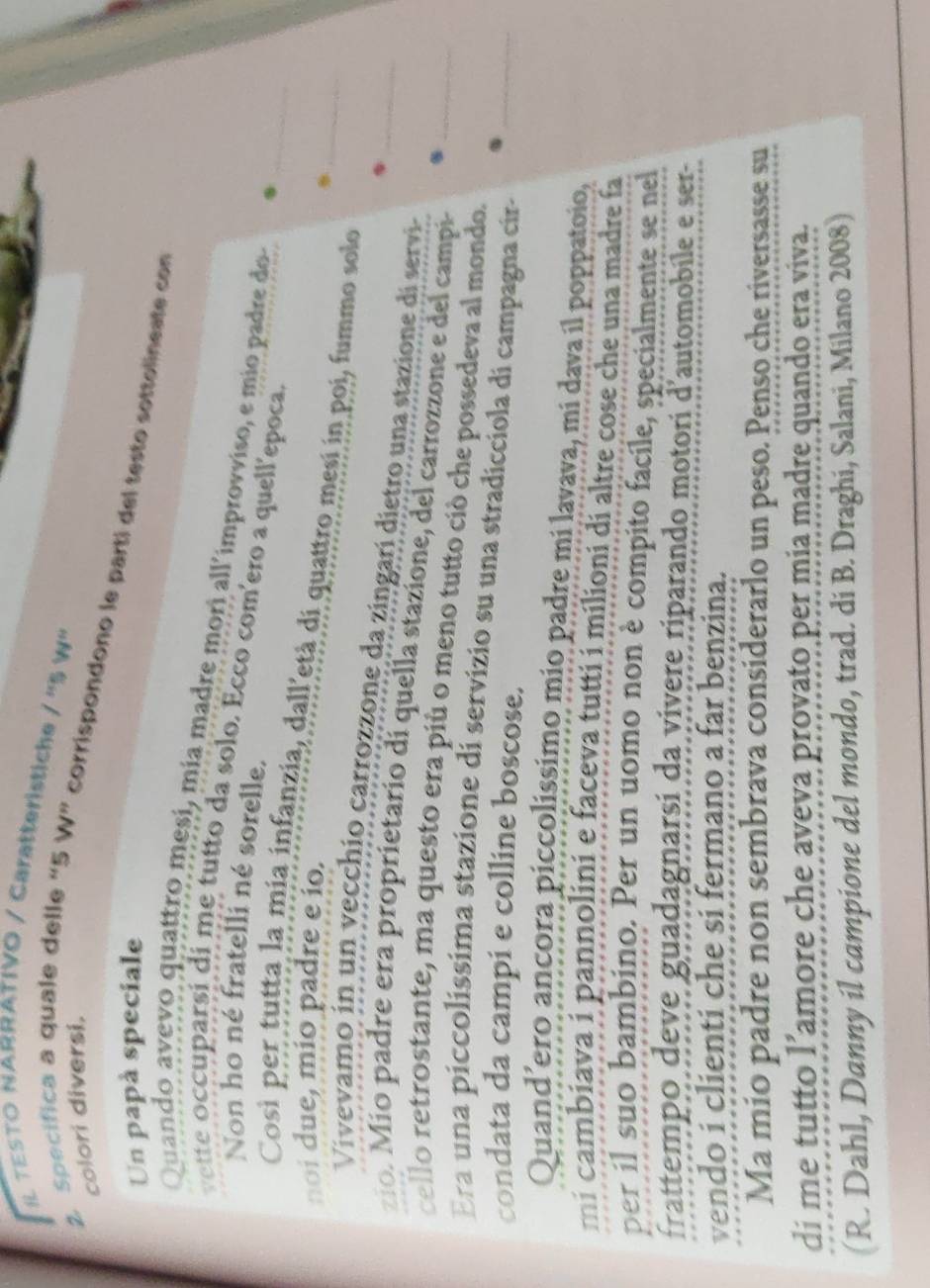 IL TESTO NARRATIVO / Caratteristiche /'''S V 
colori diversi. 
2. Specifica a quale delle “ 5 W” corrispondono le parti del testo sottolineate con 
Un papà speciale 
Quando avevo quattro mesi, mía madre mori all'improvviso, e mio padre do 
ette occuparsi di me tutto da solo. Ecco com'ero a quell'epoca 
Non ho né fratelli né sorelle. 
Così per tutta la mia infanzia, dall'età di quattro mesí in poi, fummo sole__ 
noi due, mío padre e ío. 
Vivevamo in un vecchio carrozzone da zingarí dietro una stazione di servi 
zío. Mío padre era proprietario dí quella stazione, del carrozzone e del campi_ 
cello retrostante, ma questo era più o meno tutto ciò che possedeva al mondo._ 
Era una píccolíssima stazione di servizio su una stradicciola di campagna cira_ 
condata da campi e colline boscose. 
Quand’ero ancora piccolissimo mio padre mi lavava, mi dava il poppatoio, 
mi cambiava i pannolini e faceva tutti i milioni di altre cose che una madre fa 
per il suo bambino. Per un uomo non è compito facile, specialmente se nel 
frattempo deve guadagnarsi da vivere riparando motori d'automobile e ser- 
vendo i clienti che si fermano a far benzina. 
Ma mio padre non sembrava considerarlo un peso. Penso che riversasse su 
di me tutto l’amore che aveva provato per mia madre quando era viva. 
(R. Dahl, Danny il campione del mondo, trad. di B. Draghi, Salani, Milano 2008)