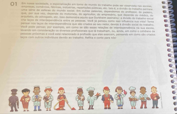 Em nossa sociedade, a especialização em torno do mundo do trabalho pode ser observada nas escolas, 
empresas, comércios, fábricas, indústrias, repartições públicas, etc. Isto é, a divisão do trabalho permeia 
uma série de esferas do mundo social. Em outras palavras, dependemos do professor, do padeiro, 
que, por sua vez, depende do motorista, do agricultor, do empresário, que depende do médico, do 
arquiteto, do advogado, etc. Isso demonstra aquilo que Durkheim assinalou: a divisão do trabalho social 
cria laços de interdependência entre as pessoas. Você já pensou como isso influencia sua vida? Tente 
pensar nos laços de interdependência que são criados ao seu redor, devido à divisão social do trabalho. 
Você pode pensar, por exemplo, em como se dão essas relações de interdependência na sua escola, 
levando em consideração os diversos profissionais que lá trabalham, ou, ainda, em como o cotidiano de 
pessoas próximas a você está relacionado à profissão que elas exercem, pensando em como são criados 
laços com outros indivíduos devido ao trabalho. Reflita e conte para nós!