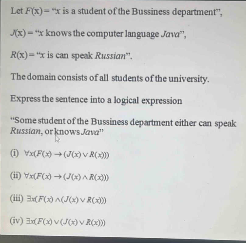 Let F(x)=''x is a student of the Bussiness department’,
J(x)= “ x knows the computer language Java”,
R(x)=''x is can speak Russian”. 
The domain consists of all students of the university. 
Express the sentence into a logical expression 
“Some student of the Bussiness department either can speak 
Russian, or knows Java” 
(i) forall x(F(x)to (J(x)vee R(x)))
(ii) forall x(F(x)to (J(x)wedge R(x)))
(iii) exists x(F(x)wedge (J(x)vee R(x)))
(iv) exists x(F(x)vee (J(x)vee R(x)))