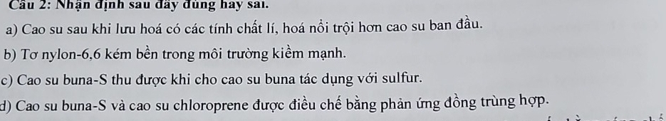 Cầu 2: Nhận định sau đầy đủng hay sai.
a) Cao su sau khi lưu hoá có các tính chất lí, hoá nổi trội hơn cao su ban đầu.
b) Tơ nylon -6, 6 kém bền trong môi trường kiềm mạnh.
c) Cao su buna-S thu được khi cho cao su buna tác dụng với sulfur.
d) Cao su buna-S và cao su chloroprene được điều chế bằng phản ứng đồng trùng hợp.