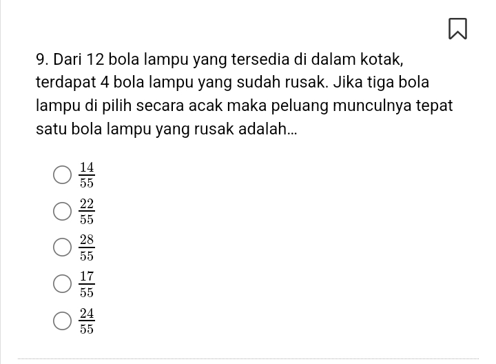 Dari 12 bola lampu yang tersedia di dalam kotak,
terdapat 4 bola lampu yang sudah rusak. Jika tiga bola
lampu di pilih secara acak maka peluang munculnya tepat
satu bola lampu yang rusak adalah...
 14/55 
 22/55 
 28/55 
 17/55 
 24/55 