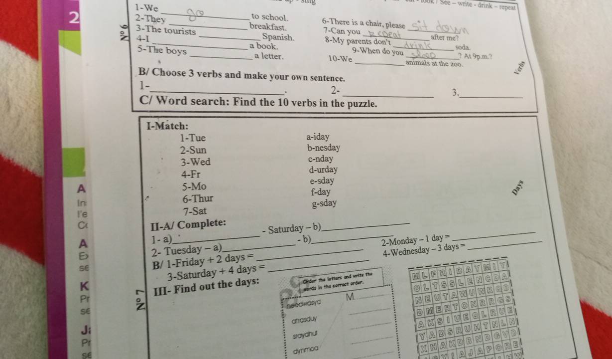 3ig
100k / See - write - drink - repeat
2
1-We _to school. 6-There is a chair, please
2-They _breakfast. 7-Can you
3-The tourists
_
。 4-1 _Spanish. 8-My parents don't _after me?
a book. 9-When do you soda. ? At 9p.m.?
5-The boys _a letter. 10-We ___animals at the zoo.
B/ Choose 3 verbs and make your own sentence.
1-
_
_
_. 2-
3.
C/ Word search: Find the 10 verbs in the puzzle.
I-Match:
1-Tue a-iday
2-Sun b-nesday
3-Wed c-nday
4-Fr d-urday
e-sday
A
5-Mo
In f-day
6-Thur
I'e 7-Sat g-sday
C II-A/ Complete:
A 1 - a)_ _- Saturday - b)
_
E _- b)
2- Tuesday - a)
4-Wnesday - 3 days = 
SE
B/ 1-Friday + 2 days = _2-Monday - 1 day =_
_
K 3 -Saturday + 4 days
Pr 。 III- Find out the days:
SE
Ji
Pr
se
n A ~