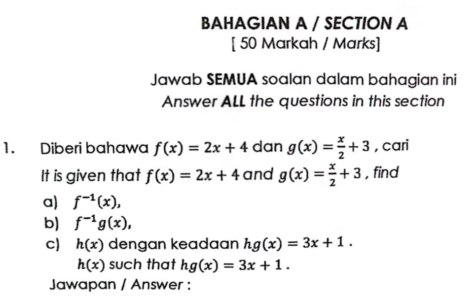 BAHAGIAN A / SECTION A 
[ 50 Markah / Marks] 
Jawab SEMUA soalan dalam bahagian ini 
Answer ALL the questions in this section 
1. Diberi bahawa f(x)=2x+4 dan g(x)= x/2 +3 , cari 
It is given that f(x)=2x+4 and g(x)= x/2 +3 , find 
a) f^(-1)(x), 
b) f^(-1)g(x), 
c h(x) dengan keadaan hg(x)=3x+1.
h(x) such that hg(x)=3x+1. 
Jawapan / Answer :