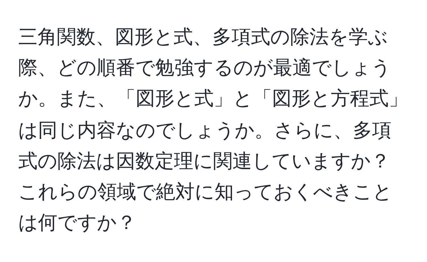 三角関数、図形と式、多項式の除法を学ぶ際、どの順番で勉強するのが最適でしょうか。また、「図形と式」と「図形と方程式」は同じ内容なのでしょうか。さらに、多項式の除法は因数定理に関連していますか？これらの領域で絶対に知っておくべきことは何ですか？