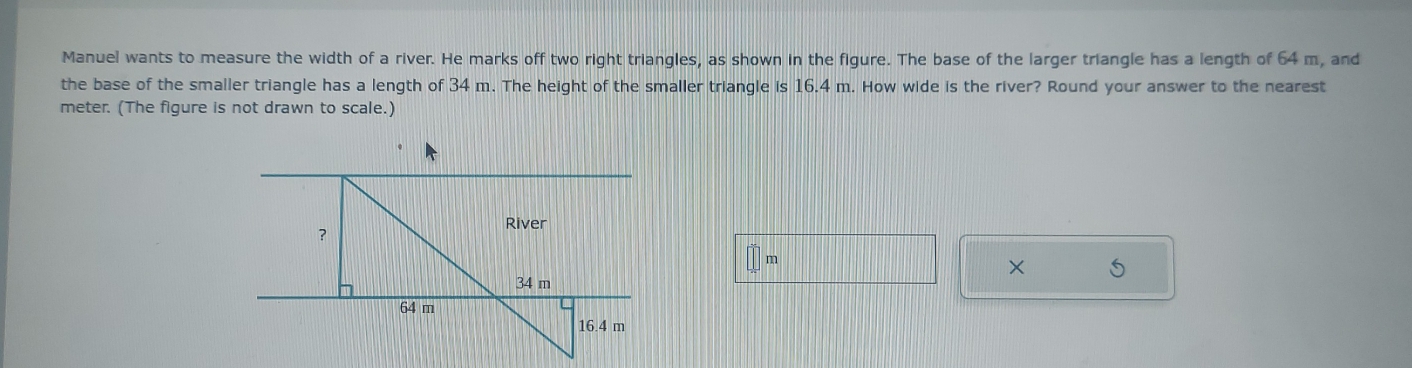 Manuel wants to measure the width of a river. He marks off two right triangles, as shown in the figure. The base of the larger triangle has a length of 64 m, and 
the base of the smaller triangle has a length of 34 m. The height of the smaller triangle is 16.4 m. How wide is the river? Round your answer to the nearest
meter. (The figure is not drawn to scale.) 
× 5