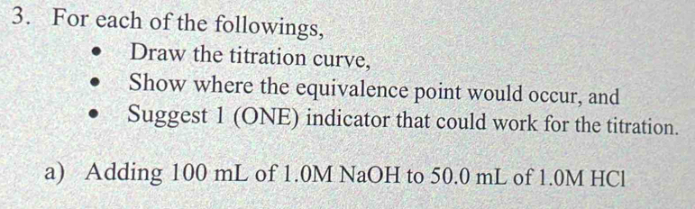 For each of the followings, 
Draw the titration curve, 
Show where the equivalence point would occur, and 
Suggest 1 (ONE) indicator that could work for the titration. 
a) Adding 100 mL of 1.0M NaOH to 50.0 mL of 1.0M HCl