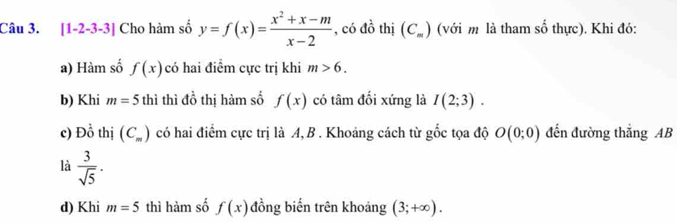 [1-2-3-3] Cho hàm số y=f(x)= (x^2+x-m)/x-2  , có đồ thị (C_m) (với m là tham số thực). Khi đó: 
a) Hàm số f(x) có hai điểm cực trị khi m>6. 
b) Khi m=5 thì thì dhat o thị hàm số f(x) có tâm đối xứng là I(2;3). 
c) Dhat o thị (C_m) có hai điểm cực trị là A, B. Khoảng cách từ gốc tọa độ O(0;0) đến đường thắng AB
là  3/sqrt(5) . 
d) Khi m=5 thì hàm số f(x) đồng biến trên khoảng (3;+∈fty ).