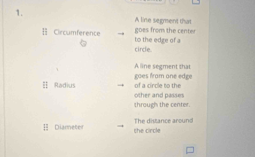 A line segment that 
Circumference 
goes from the center 
to the edge of a 
circle. 
A line segment that 
goes from one edge 
Radius of a circle to the 
other and passes 
through the center. 
The distance around 
Diameter 
the circle