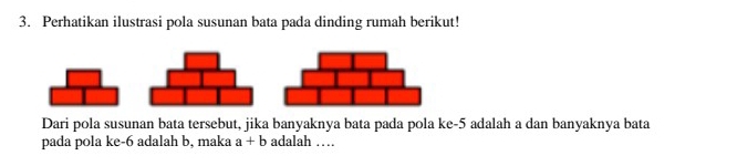 Perhatikan ilustrasi pola susunan bata pada dinding rumah berikut! 
Dari pola susunan bata tersebut, jika banyaknya bata pada pola ke -5 adalah a dan banyaknya bata 
pada pola ke -6 adalah b, maka a+b adalah …