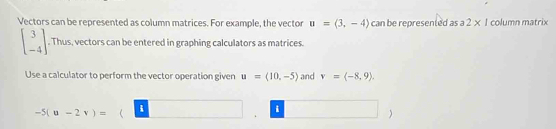 Vectors can be represented as column matrices. For example, the vector u=langle 3,-4rangle can be represented as . a 2* 1 column matrix
beginbmatrix 3 -4endbmatrix. Thus, vectors can be entered in graphing calculators as matrices. 
Use a calculator to perform the vector operation given u=langle 10,-5rangle and v=langle -8,9rangle. 
i
-5(u-2v)=( || (-frac 1/2()/_ 、