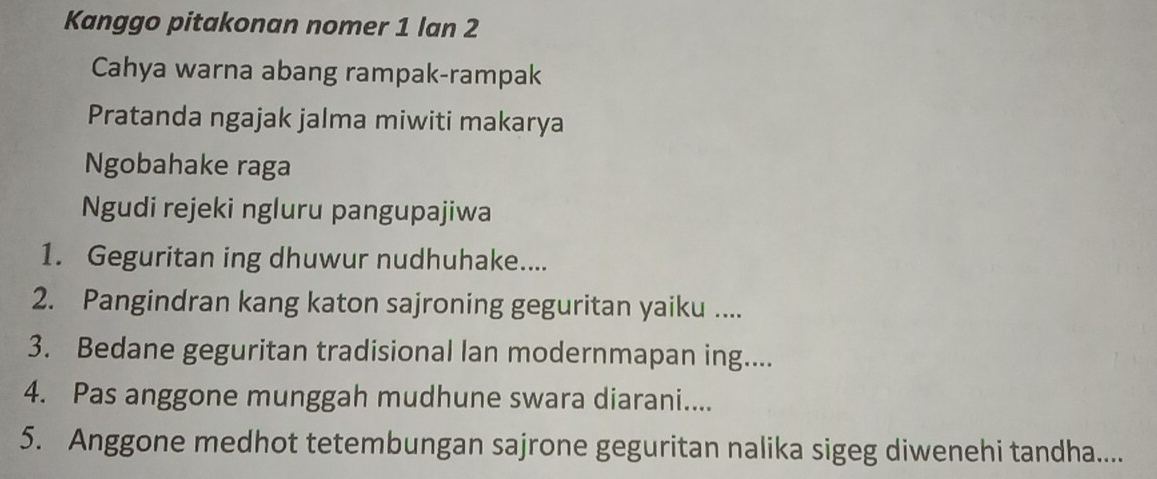 Kanggo pitakonan nomer 1 lan 2 
Cahya warna abang rampak-rampak 
Pratanda ngajak jalma miwiti makarya 
Ngobahake raga 
Ngudi rejeki ngluru pangupajiwa 
1. Geguritan ing dhuwur nudhuhake.... 
2. Pangindran kang katon sajroning geguritan yaiku .... 
3. Bedane geguritan tradisional lan modernmapan ing.... 
4. Pas anggone munggah mudhune swara diarani.... 
5. Anggone medhot tetembungan sajrone geguritan nalika sigeg diwenehi tandha....