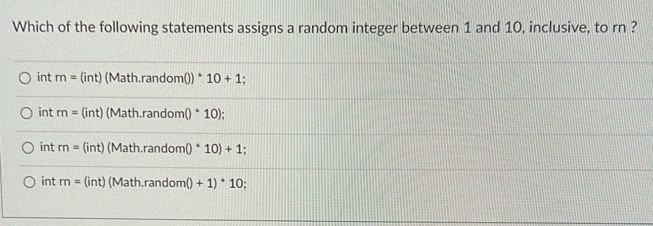 Which of the following statements assigns a random integer between 1 and 10, inclusive, to rn ?
int rn= (int) (Math.random()) * 10+1.
int m= (int) (Math.random ()^*10);
int m= (int) (Math.random ()^*10)+1
int rn= (int) (Math.random ()+1)^*10.