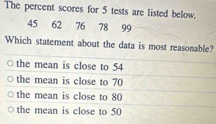 The percent scores for 5 tests are listed below.
45 62 76 78 99
Which statement about the data is most reasonable?
the mean is close to 54
the mean is close to 70
the mean is close to 80
the mean is close to 50