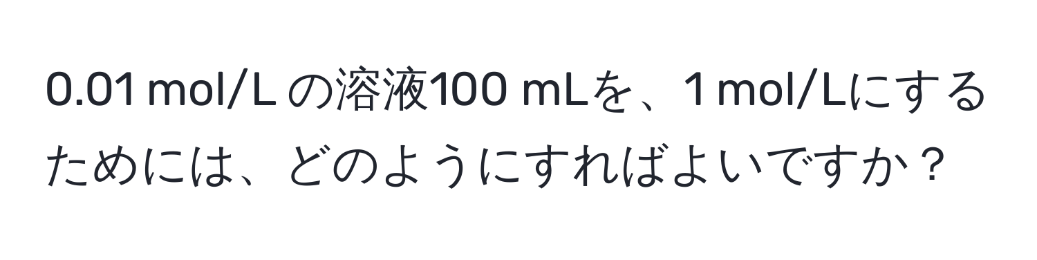 0.01 mol/L の溶液100 mLを、1 mol/Lにするためには、どのようにすればよいですか？