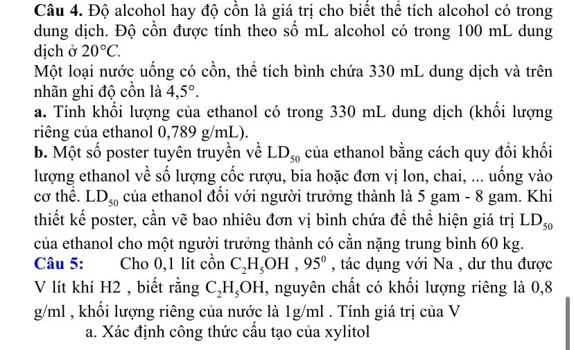 Độ alcohol hay độ cồn là giá trị cho biết thể tích alcohol có trong 
dung dịch. Độ cồn được tính theo số mL alcohol có trong 100 mL dung 
dịch ở 20°C. 
Một loại nước uống có cồn, thể tích bình chứa 330 mL dung dịch và trên 
nhãn ghi độ cồn là 4,5°. 
a. Tính khối lượng của ethanol có trong 330 mL dung dịch (khối lượng 
riêng của ethanol 0,789 g/mL). 
b. Một số poster tuyên truyền về LD_50 của ethanol bằng cách quy đổi khối 
lượng ethanol về số lượng cốc rượu, bia hoặc đơn vị lon, chai, ... uống vào 
cơ thể. LD_50 của ethanol đối với người trưởng thành là 5 gam - 8 gam. Khi 
thiết kế poster, cần vẽ bao nhiêu đơn vị bình chứa để thể hiện giá trị LD_50
của ethanol cho một người trưởng thành có cằn nặng trung bình 60 kg. 
Câu 5: Cho 0,1 lít cồn C_2H_5OH, 95^0 , tác dụng với Na , dư thu được 
V lít khí H2 , biết rằng C_2H_5OH , nguyên chất có khối lượng riêng là 0,8
g/ml , khối lượng riêng của nước là 1g/ml. Tính giá trị của V 
a. Xác định công thức cầu tạo của xylitol