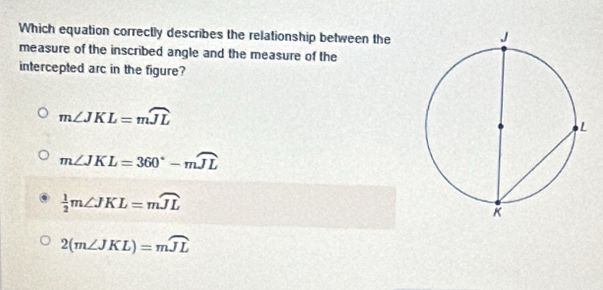 Which equation correctly describes the relationship between the
measure of the inscribed angle and the measure of the
intercepted arc in the figure?
m∠ JKL=mwidehat JL
m∠ JKL=360°-mwidehat JL
 1/2 m∠ JKL=mwidehat JL
2(m∠ JKL)=mwidehat JL