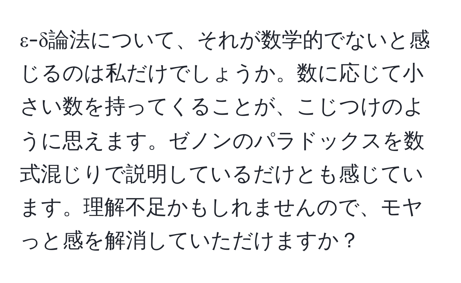 ε-δ論法について、それが数学的でないと感じるのは私だけでしょうか。数に応じて小さい数を持ってくることが、こじつけのように思えます。ゼノンのパラドックスを数式混じりで説明しているだけとも感じています。理解不足かもしれませんので、モヤっと感を解消していただけますか？