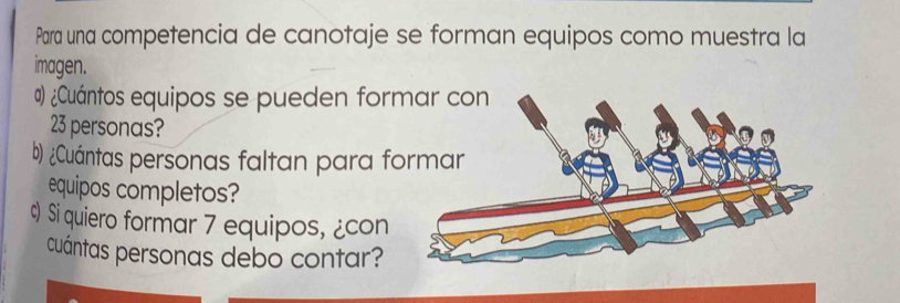 Parra una competencia de canotaje se forman equipos como muestra la 
imagen. 
α ¿Cuántos equipos se pueden for
23 personas? 
b) ¿Cuántas personas faltan para f 
equipos completos? 
Si quiero formar 7 equipos, ¿con 
cuántas personas debo contar?