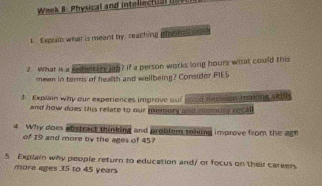 Week 8: Physical and intellectu a 
1 Exprain what is meant by, reaching physcal beak 
2. What is a sedentary job? If a person works long hours what could this 
mean in terms of health and wellbeing? Consider PIES 
3. Explain why our experiences improve our good decision-making sidt 
and how does this relate to our memory and memay recal 
4 Why does abstract thinking and problem solving improve from the age 
of 19 and more by the ages of 45? 
5. Explain why people return to education and/ or focus on their careers 
more ages 35 to 45 years