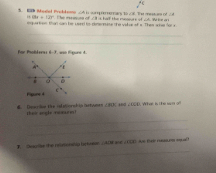 ED Model Problems ∠ A is complementary to ∠ R The measuro of ∠ A
is (8x+12)^circ . The measure of ∠ B is half the mewsure of ∠ A Write an 
equation that can be used to deterine the valse of x. Then sole for x. 
_ 
_ 
For Problems 6=3 , use Figure 4.
A° E
0
C
Figure 4 
6. Describe the relationship between ∠ BOC and ∠ COD. What is the sun of 
their angle measures! 
_ 
_ 
_ 
7. Describe the relationship between ∠ AOB and ∠ COO Are their measures equal?