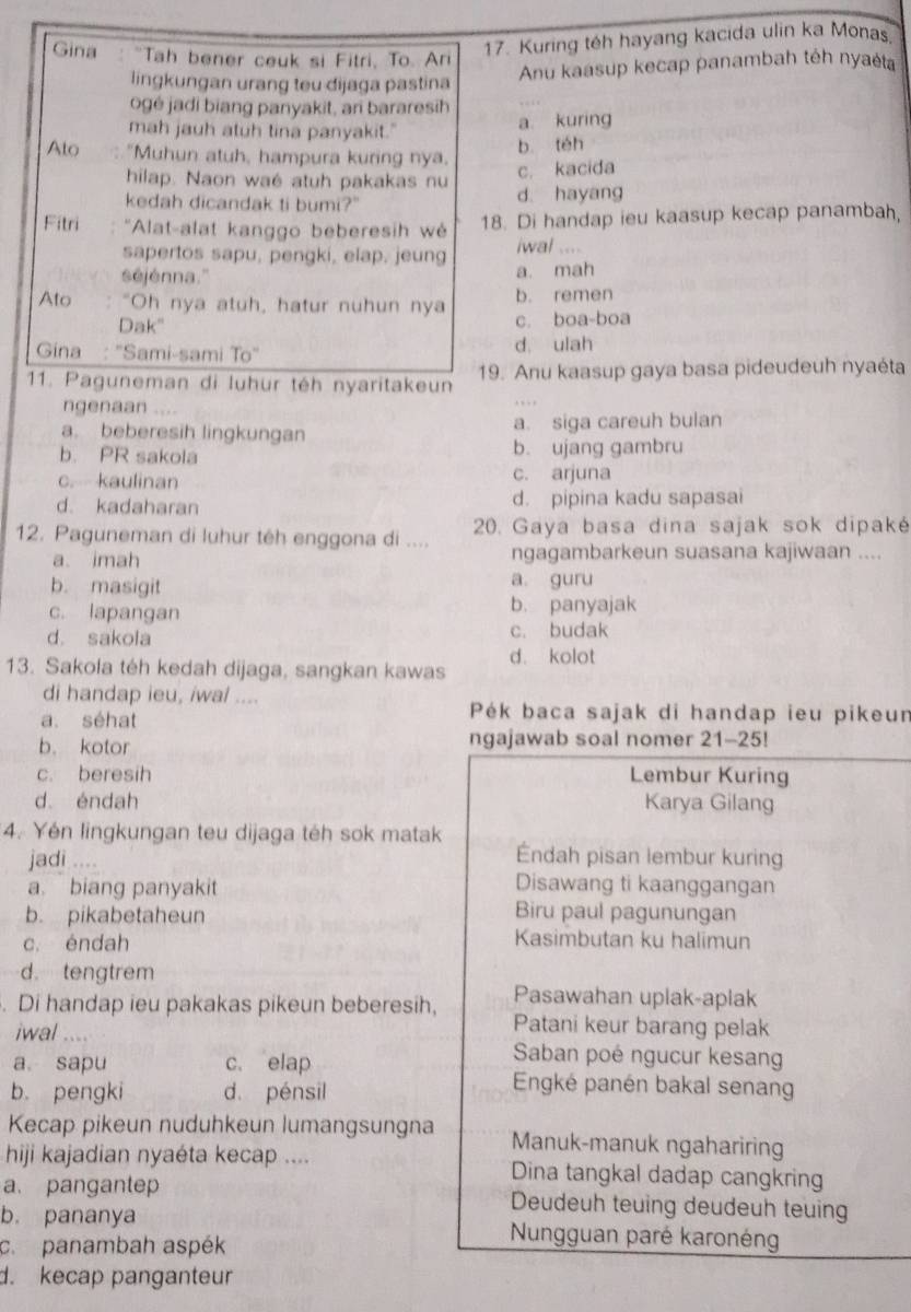 Gina : "Tah bener ceuk si Fitri, To. Ari
17. Kuring téh hayang kacida ulin ka Monas,
lingkungan urang teu dijaga pastina
Anu kaasup kecap panambah téh nyaėta
ogé jadi biang panyakit, an bararesih
mah jauh atuh tina panyakit." a kuring
Ato : "Muhun atuh, hampura kuring nya. b téh
hilap. Naon waé atuh pakakas nu
c. kacida
kedah dicandak ti bumi?" d. hayang
Fitri  'Alat-alat kanggo beberesih w
18. Di handap ieu kaasup kecap panambah,
sapertos sapu, pengki, elap, jeung iwal ....
séjénna.'' a. mah
b. remen
Ato : “Oh nya atuh, hatur nuhun nya c. boa-boa
Dak"
Gina : "Sami-sami To" d. ulah
11. Paguneman di luhur téh nyaritakeun 19. Anu kaasup gaya basa pideudeuh nyaéta
ngenaan .  . .
a. beberesih lingkungan a. siga careuh bulan
b. PR sakola b. ujang gambru
c. kaulinan c. arjuna
d. kadaharan d. pipina kadu sapasai
12. Paguneman di luhur têh enggona di ....  20. Gaya basa dina sajak sok dipaké
a. imah ngagambarkeun suasana kajiwaan ....
b. masigit a. guru
c. lapangan b. panyajak
d. sakola c. budak
d. kolot
13. Sakoła téh kedah dijaga, sangkan kawas
di handap ieu, iwal ....
a. séhat
Pék baca sajak di handap ieu pikeun
b. kotor ngajawab soal nomer 21-25!
c. beresih Lembur Kuring
d. éndah Karya Gilang
4. Yén lingkungan teu dijaga téh sok matak
jadi ....
Éndah pisan lembur kuring
a biang panyakit
Disawang ti kaanggangan
b. pikabetaheun Biru paul pagunungan
c. éndah
Kasimbutan ku halimun
d. tengtrem
Pasawahan uplak-aplak
. Di handap ieu pakakas pikeun beberesih, Patani keur barang pelak
iwal .... Saban poé ngucur kesang
a sapu c. elap Engké panén bakal senang
b. pengki d. pénsil
Kecap pikeun nuduhkeun lumangsungna Manuk-manuk ngahariring
hiji kajadian nyaéta kecap .... Dina tangkal dadap cangkring
a. pangantep Deudeuh teuing deudeuh teuing
b. pananya  Nungguan paré karonéng
c. panambah aspék
d. kecap panganteur