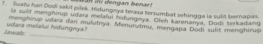 wan ini dengan benar! 
1. Suatu hari Dodi sakit pilek. Hidungnya terasa tersumbat sehingga ia sulit bernapas. 
a sulit menghirup udara melalui hidungnya. Oleh karenanya, Dodi terkadang 
_ 
menghirup udara dari mulutnya. Menurutmu, mengapa Dodi sulit menghirup 
udara melalui hidungnya? 
Jawab: