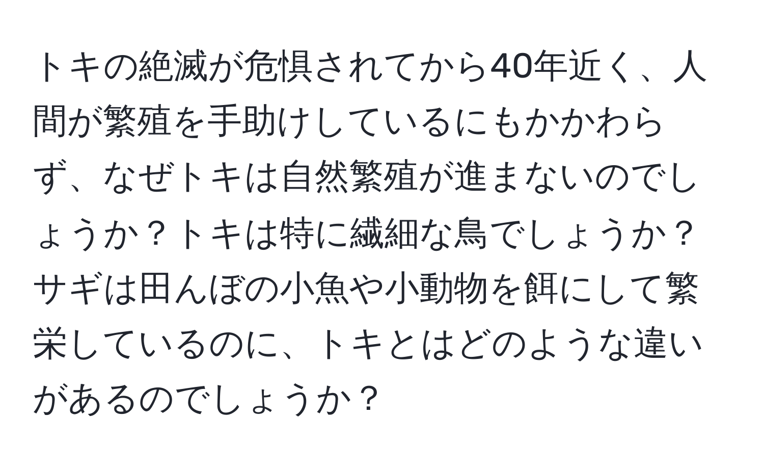 トキの絶滅が危惧されてから40年近く、人間が繁殖を手助けしているにもかかわらず、なぜトキは自然繁殖が進まないのでしょうか？トキは特に繊細な鳥でしょうか？サギは田んぼの小魚や小動物を餌にして繁栄しているのに、トキとはどのような違いがあるのでしょうか？