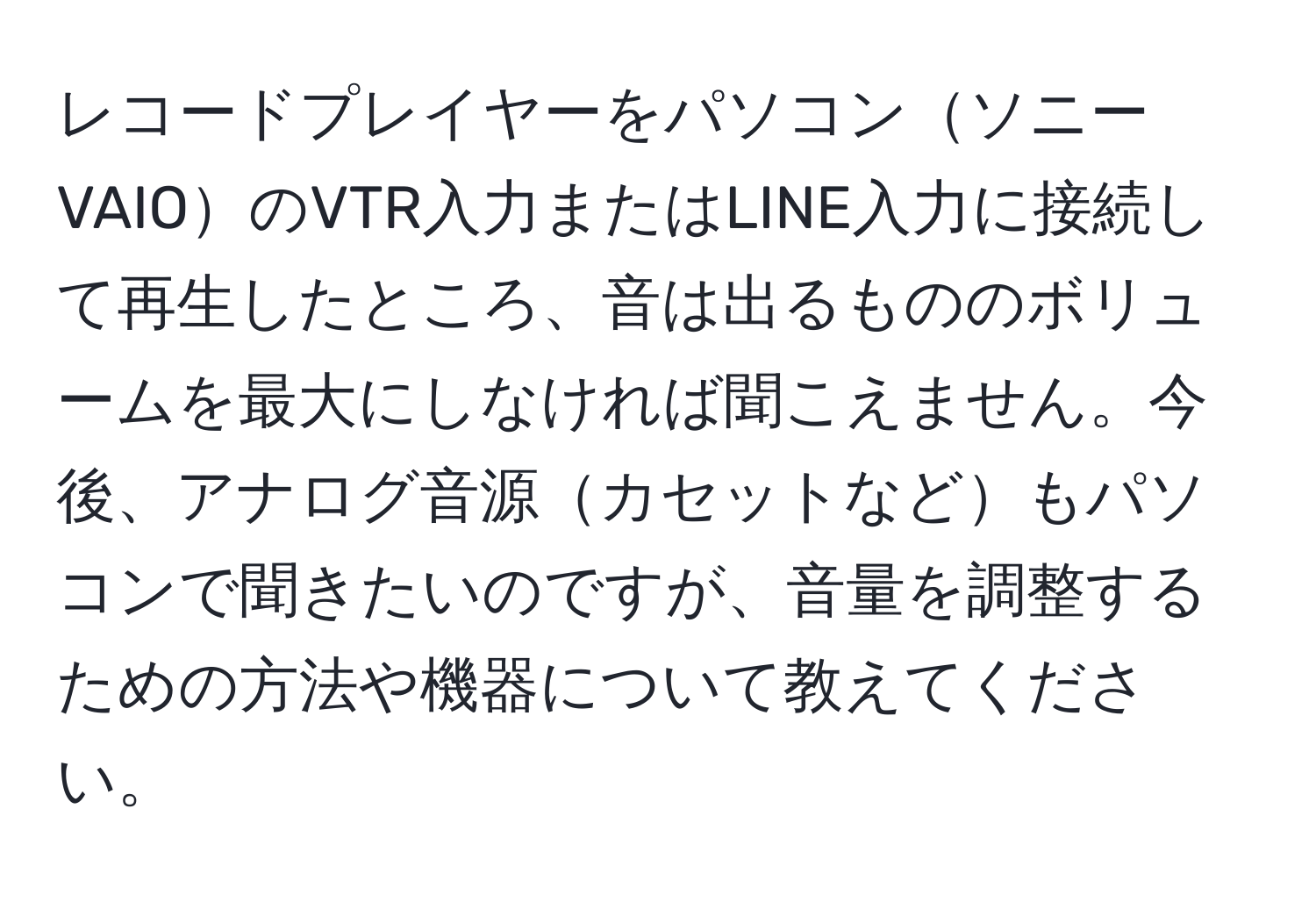 レコードプレイヤーをパソコンソニーVAIOのVTR入力またはLINE入力に接続して再生したところ、音は出るもののボリュームを最大にしなければ聞こえません。今後、アナログ音源カセットなどもパソコンで聞きたいのですが、音量を調整するための方法や機器について教えてください。