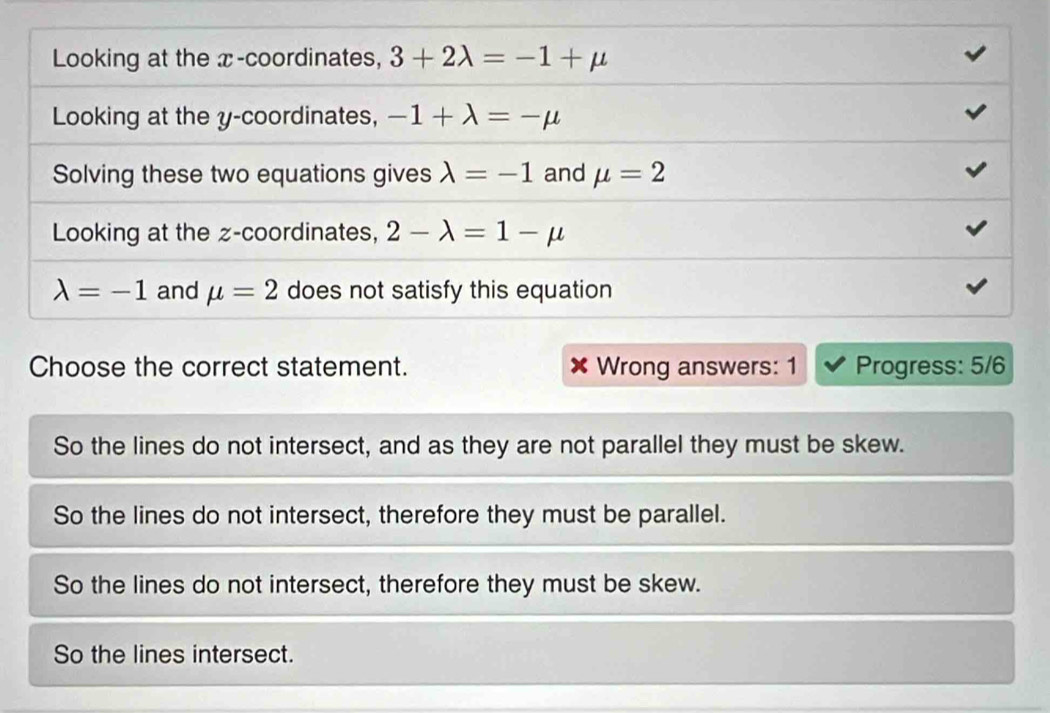 Looking at the x-coordinates, 3+2lambda =-1+mu
Looking at the y-coordinates, -1+lambda =-mu
Solving these two equations gives lambda =-1 and mu =2
Looking at the z -coordinates, 2-lambda =1-mu
lambda =-1 and mu =2 does not satisfy this equation
Choose the correct statement. Wrong answers: 1 Progress: 5/6
So the lines do not intersect, and as they are not parallel they must be skew.
So the lines do not intersect, therefore they must be parallel.
So the lines do not intersect, therefore they must be skew.
So the lines intersect.