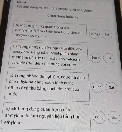 Xét ứng dụng và điều chế ethylene và acetylene
Chọn đúng hoặc sai
a) Một ứng dụng quan trọng của
acetylene là làm nhiên liệu trong đèn xỉ Đúng
oxygen - acetylene. Sai
b) Trong công nghiệp, người ta điều chế
acetylene bằng cách nhiệt phân nhanh
methane có xúc tác hoặc cho calcium Đùng Sai
carbide (đất đèn) tác dụng với nước
c) Trong phòng thí nghiệm, người ta điều
chế ethylene bằng cách tách nước
ethanol và thu bằng cách dời chỗ của Đúng Sai
nước.
d) Một ứng dụng quan trọng của
acetylene là làm nguyên liệu tổng hợp Đúng Sai
ethylene.