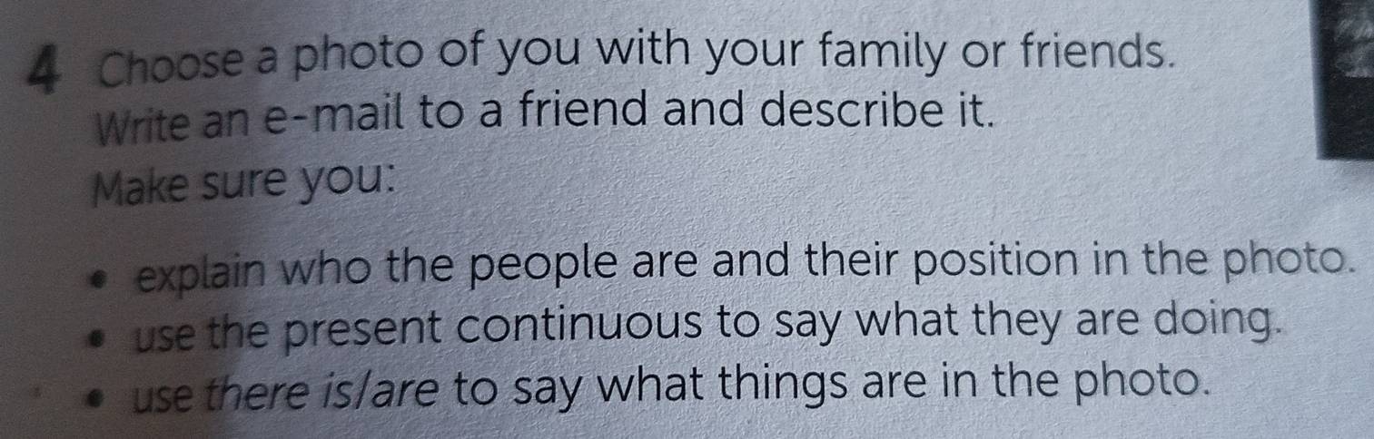 Choose a photo of you with your family or friends. 
Write an e-mail to a friend and describe it. 
Make sure you: 
explain who the people are and their position in the photo. 
use the present continuous to say what they are doing. 
use there is/are to say what things are in the photo.