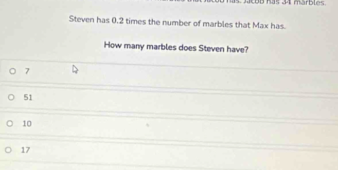 acob hás 34 marbles.
Steven has 0.2 times the number of marbles that Max has.
How many marbles does Steven have?
7
51
10
17