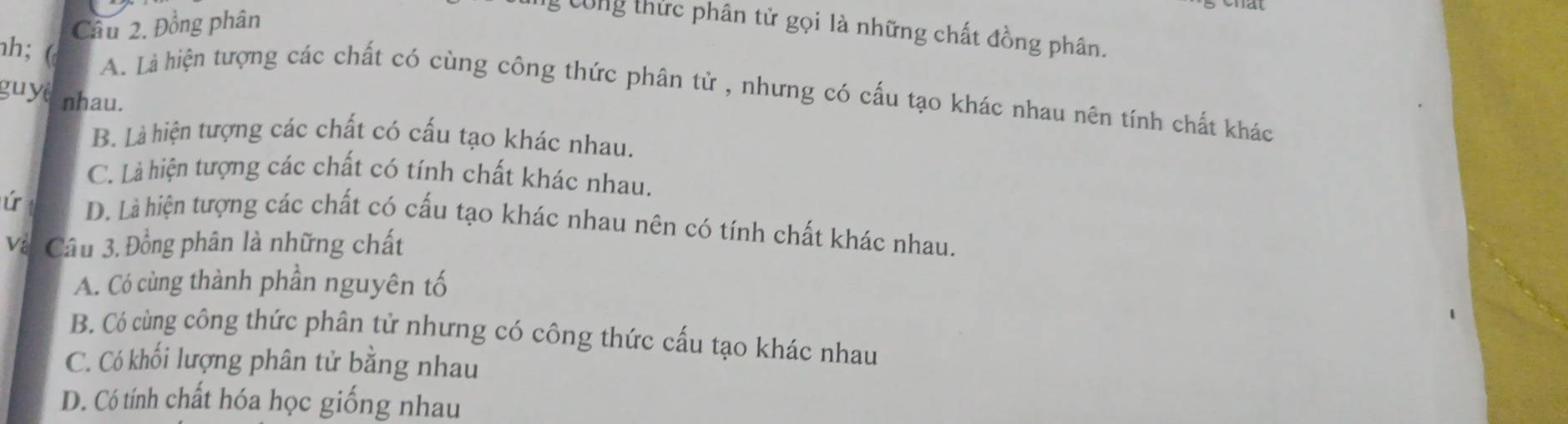 Đồng phân
* ông thức phân tử gọi là những chất đồng phân.
h; (
A. Là hiện tượng các chất có cùng công thức phân tử , nhưng có cấu tạo khác nhau nên tính chất khác
guyệ nhau.
B. Là hiện tượng các chất có cấu tạo khác nhau.
C. Là hiện tượng các chất có tính chất khác nhau.
ú D. Là hiện tượng các chất có cấu tạo khác nhau nên có tính chất khác nhau.
Và Câu 3. Đồng phân là những chất
A. Có cùng thành phần nguyên tố
B. Có cùng công thức phân tử nhưng có công thức cấu tạo khác nhau
C. Có khối lượng phân tử bằng nhau
D. Có tính chất hóa học giống nhau