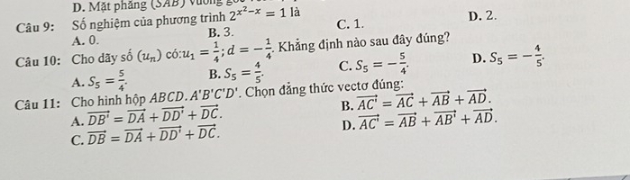 Mặt phẳng (SAB) vường
Câu 9: Số nghiệm của phương trình 2^(x^2)-x=1 là D. 2.
A. 0. B. 3. C. 1.
Câu 10: Cho dãy số (u_n) có: u_1= 1/4 ; d=- 1/4  1 Khẳng định nào sau đây đúng?
A. S_5= 5/4 . B. S_5= 4/5 . C. S_5=- 5/4 . D. S_5=- 4/5 . 
Câu 11: Cho hình hộp ABCD. A'B'C'D'. Chọn đẳng thức vectơ đúng:
B. vector AC'=vector AC+vector AB+vector AD.
A. vector DB'=vector DA+vector DD'+vector DC. vector AC'=vector AB+vector AB'+vector AD.
C. vector DB=vector DA+vector DD'+vector DC. 
D.