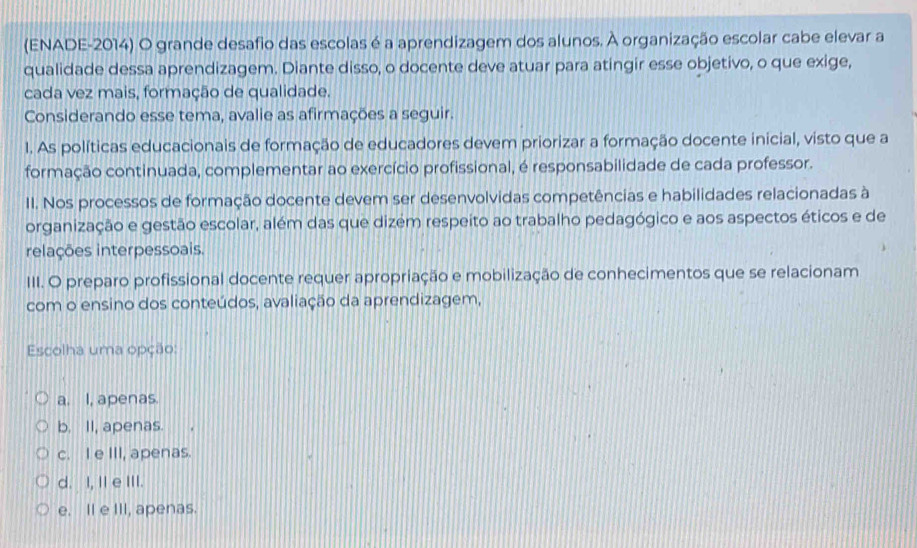 (ENADE-2014) O grande desafio das escolas é a aprendizagem dos alunos. À organização escolar cabe elevar a
qualidade dessa aprendizagem. Diante disso, o docente deve atuar para atingir esse objetivo, o que exige,
cada vez mais, formação de qualidade.
Considerando esse tema, avalie as afirmações a seguir.
1. As políticas educacionais de formação de educadores devem priorizar a formação docente inicial, visto que a
formação continuada, complementar ao exercício profissional, é responsabilidade de cada professor.
II. Nos processos de formação docente devem ser desenvolvidas competências e habilidades relacionadas à
organização e gestão escolar, além das que dizém respeito ao trabalho pedagógico e aos aspectos éticos e de
relações interpessoais.
III. O preparo profissional docente requer apropriação e mobilização de conhecimentos que se relacionam
com o ensino dos conteúdos, avaliação da aprendizagem,
Escolha uma opção:
a. I, apenas.
b. II, apenas.
c. I e III, apenas.
d. I, II e III.
e. Il e III, apenas.