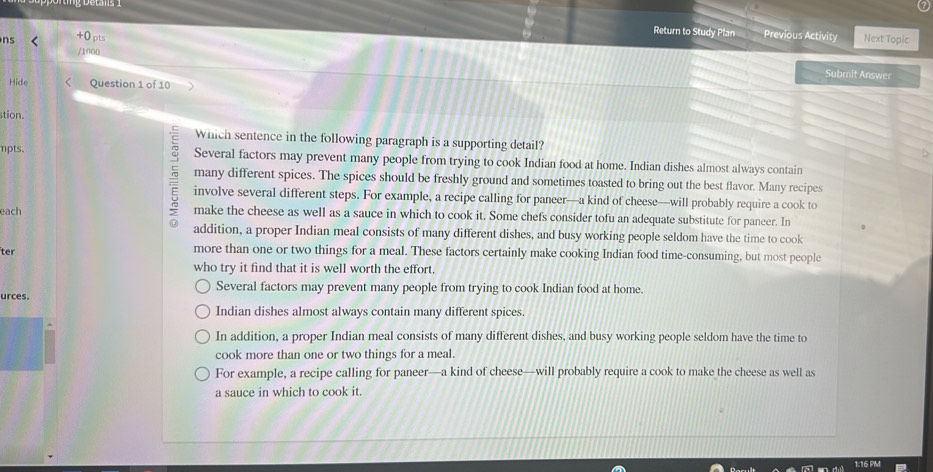 Return to Study Plan Previous Activity
ns +0pts Next Topic
/1000
Submit Answer
Hide Question 1 of 10
stion.
Which sentence in the following paragraph is a supporting detail?
mpts. Several factors may prevent many people from trying to cook Indian food at home. Indian dishes almost always contain
many different spices. The spices should be freshly ground and sometimes toasted to bring out the best flavor. Many recipes
E involve several different steps. For example, a recipe calling for paneer—a kind of cheese—will probably require a cook to
each make the cheese as well as a sauce in which to cook it. Some chefs consider tofu an adequate substitute for paneer. In
addition, a proper Indian meal consists of many different dishes, and busy working people seldom have the time to cook
ter more than one or two things for a meal. These factors certainly make cooking Indian food time-consuming, but most people
who try it find that it is well worth the effort.
Several factors may prevent many people from trying to cook Indian food at home.
urces.
Indian dishes almost always contain many different spices.
In addition, a proper Indian meal consists of many different dishes, and busy working people seldom have the time to
cook more than one or two things for a meal.
For example, a recipe calling for paneer—a kind of cheese—will probably require a cook to make the cheese as well as
a sauce in which to cook it.