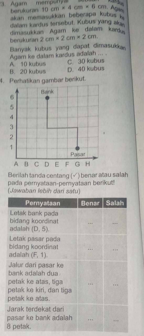 Agam mempunya
Kardus
berukuran 10cm* 4cm* 6 cm. Agam
akan memasukkan beberapa kubus k 
dalam kardus tersebut. Kubus yang aka
dimasukkan Agam ke dalam kardus
berukuran 2cm* 2cm* 2cm. 
Banyak kubus yang dapat dimasukkan
Agam ke dalam kardus adalah ... .
A. 10 kubus C. 30 kubus
B. 20 kubus D. 40 kubus
4. Perhatikan gambar berikut.
Berilah tanda centang ( √) benar atau salah
pada pernyataan-pernyataan berikut!
(Jawaban lebih dari satu)
Pernyataan Benar Salah
Letak bank pada
bidang koordinat
adalah (D,5). 
Letak pasar pada
bidang koordinat
adalah . (F,1). 
Jalur dari pasar ke
bank adalah dua 
petak ke atas, tiga
petak ke kiri, dan tiga
petak ke atas.
Jarak terdekat dari
pasar ke bank adalah
8 petak.