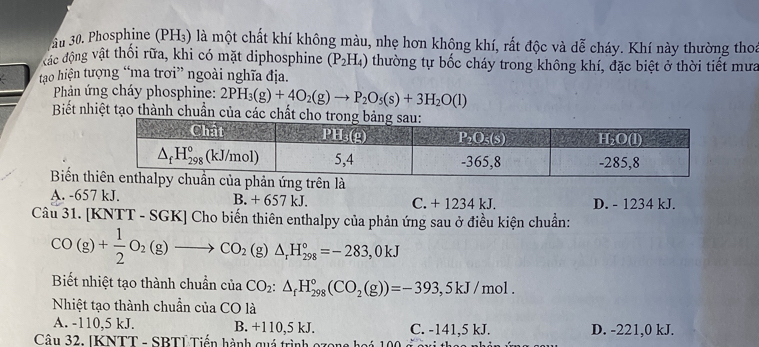 Phosphine (PH₃) là một chất khí không màu, nhẹ hơn không khí, rất độc và dễ cháy. Khí này thường thoa
kác động vật thối rữa, khi có mặt diphosphine (P_2H_4) thường tự bốc cháy trong không khí, đặc biệt ở thời tiết mưa
tạao hiện tượng “ma trơi” ngoài nghĩa địa.
Pản ứng cháy phosphine: 2PH_3(g)+4O_2(g)to P_2O_5(s)+3H_2O(l)
Biết nhiệt tạo thành chuẩn của cá
Biến t
A. -657 kJ. B. + 657 kJ, C. + 1234 kJ. D. - 1234 kJ.
Câu 31. [KNTT - SGK] Cho biến thiên enthalpy của phản ứng sau ở điều kiện chuẩn:
CO(g)+ 1/2 O_2(g)to CO_2(g)△ _rH_(298)°=-283,0kJ
Biết nhiệt tạo thành chuẩn của iaCO_2:△ _fH_(298)°(CO_2(g))=-393,5kJ/mol.
Nhiệt tạo thành chuẩn của CO là
A. -110,5 kJ. B. +110,5 kJ. C. -141,5 kJ. D. -221,0 kJ.
Câu 32. [KNTT - SBTÍ Tiến hành quá trình ozon