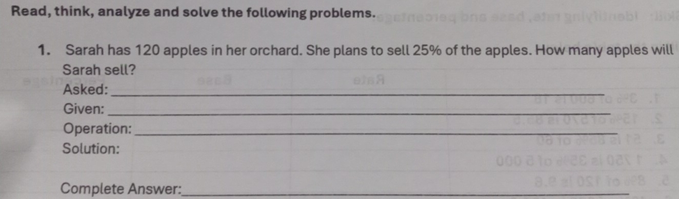 Read, think, analyze and solve the following problems. 
1. Sarah has 120 apples in her orchard. She plans to sell 25% of the apples. How many apples will 
Sarah sell? 
Asked:_ 
Given:_ 
Operation:_ 
Solution: 
Complete Answer:_