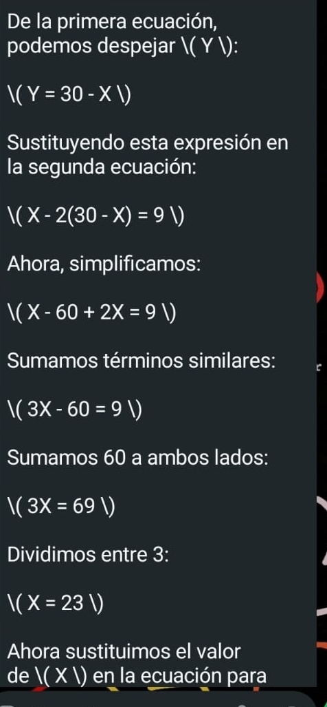 De la primera ecuación, 
podemos despejar ( Y ):
V(Y=30-XV)
Sustituyendo esta expresión en 
la segunda ecuación:
V(X-2(30-X)=9V)
Ahora, simplificamos:
V(X-60+2X=9V)
Sumamos términos similares:
V(3X-60=9V)
Sumamos 60 a ambos lados:
V(3X=69V)
Dividimos entre 3 :
V(X=23V)
Ahora sustituimos el valor 
de ( X ) en la ecuación para