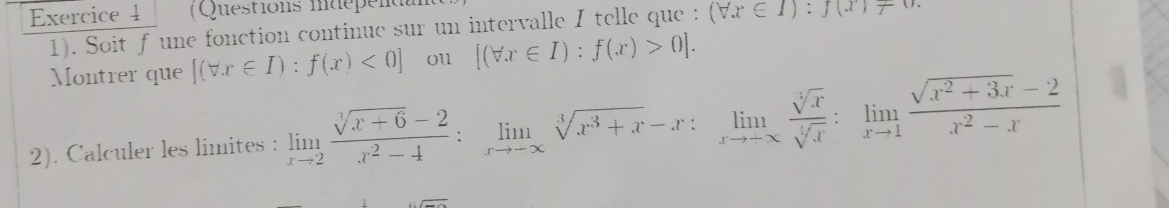 (Questions indépenal 
1). Soit f une fonction continue sur un intervalle I telle que : (forall x∈ I):f(x)!= 0. 
Montrer que [(forall x∈ I):f(x)<0] ou [(forall x∈ I):f(x)>0]. 
2). Calculer les limites : limlimits _xto 2 (sqrt[3](x+6)-2)/x^2-4 :limlimits _xto -∈fty sqrt[3](x^3+x)-x:limlimits _xto -∈fty  sqrt[3](x)/sqrt[3](x) :limlimits _xto 1 (sqrt(x^2+3x)-2)/x^2-x 