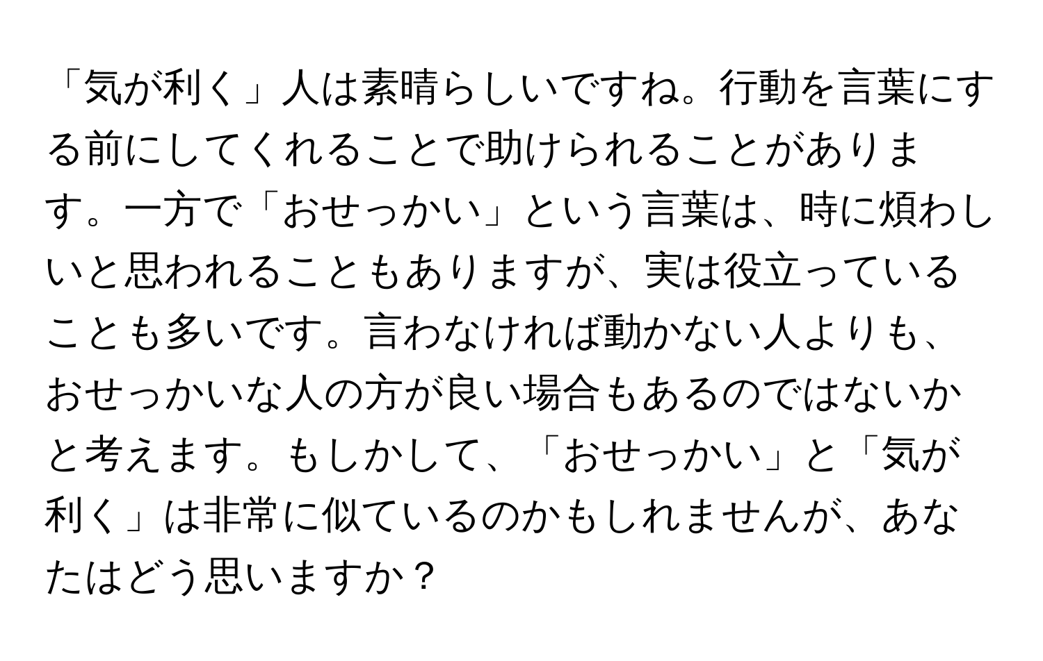 「気が利く」人は素晴らしいですね。行動を言葉にする前にしてくれることで助けられることがあります。一方で「おせっかい」という言葉は、時に煩わしいと思われることもありますが、実は役立っていることも多いです。言わなければ動かない人よりも、おせっかいな人の方が良い場合もあるのではないかと考えます。もしかして、「おせっかい」と「気が利く」は非常に似ているのかもしれませんが、あなたはどう思いますか？