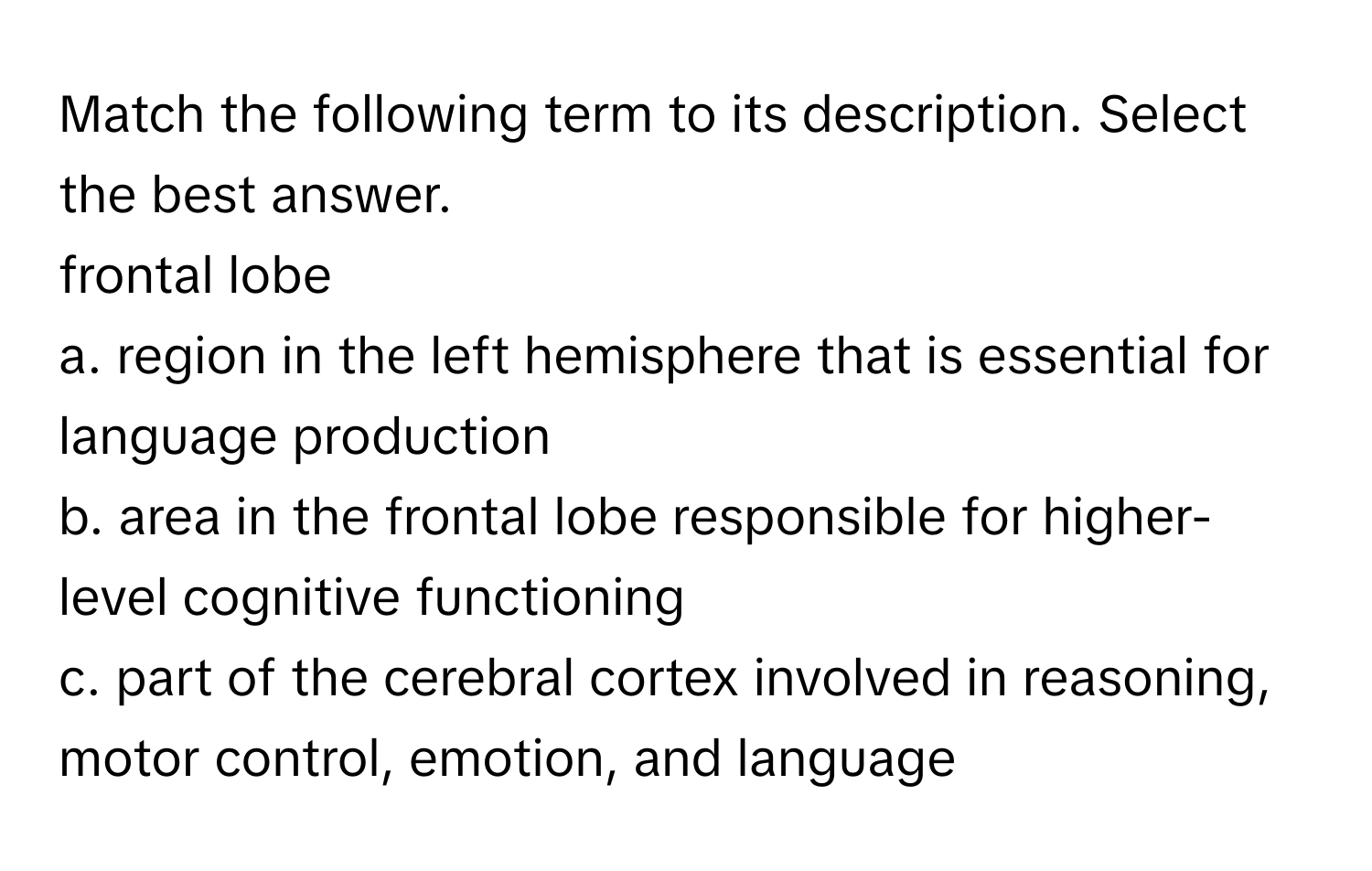 Match the following term to its description. Select the best answer.

frontal lobe 
a. region in the left hemisphere that is essential for language production
b. area in the frontal lobe responsible for higher-level cognitive functioning
c. part of the cerebral cortex involved in reasoning, motor control, emotion, and language