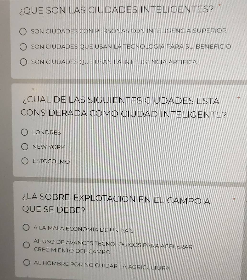 ¿QUE SON LAS CIUDADES INTELIGENTES?
SON CIUDADES CON PERSONAS CON INTELIGENCIA SUPERIOR
SON CIUDADES QUE USAN LA TECNOLOGIA PARA SU BENEFICIO
SON CIUDADES QUE USAN LA INTELIGENCIA ARTIFICAL
¿CUAL DE LAS SIGUIENTES CIUDADES ESTA
CONSIDERADA COMO CIUDAD INTELIGENTE?
LONDRES
NEW YORK
ESTOCOLMO
¿LA SOBRE-EXPLOTACIÓN EN EL CAMPO a
QUE SE DEBE?
A LA MALA ECONOMIA DE UN PAÍS
AL USO DE AVANCES TECNOLOGICOS PARA ACELERAR
CRECIMIENTO DEL CAMPO
AL HOMBRE POR NO CUIDAR LA AGRICULTURA