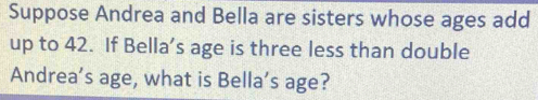 Suppose Andrea and Bella are sisters whose ages add 
up to 42. If Bella’s age is three less than double 
Andrea’s age, what is Bella’s age?